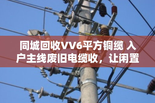 同城回收VV6平方铜缆 入户主线废旧电缆收,让闲置资源变现,为安全用电护航 同城回收VV6平方铜缆 入户主线废旧电缆收,让闲置资源变现,为安全用电护航