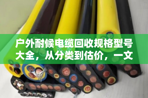 户外耐候电缆回收规格型号大全，从分类到估价，一文看懂你的废线值多少钱