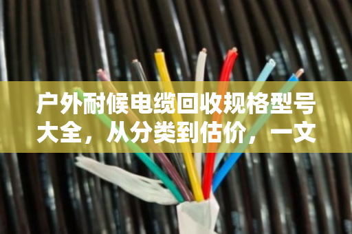 户外耐候电缆回收规格型号大全，从分类到估价，一文看懂你的废线值多少钱
