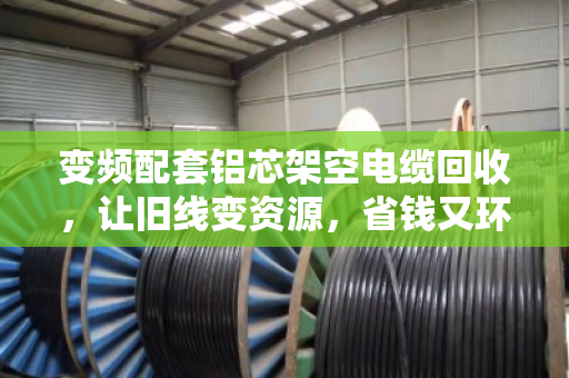 变频配套铝芯架空电缆回收，让旧线变资源，省钱又环保
