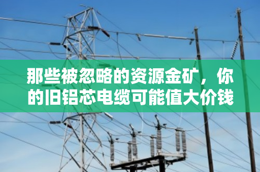 那些被忽略的资源金矿,你的旧铝芯电缆可能值大价钱 那些被忽略的资源金矿,你的旧铝芯电缆可能值大价钱