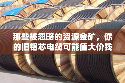 那些被忽略的资源金矿，你的旧铝芯电缆可能值大价钱