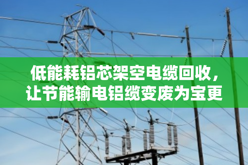 低能耗铝芯架空电缆回收,让节能输电铝缆变废为宝更省心 低能耗铝芯架空电缆回收,让节能输电铝缆变废为宝更省心