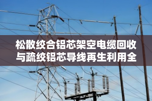 松散绞合铝芯架空电缆回收与疏绞铝芯导线再生利用全解析 松散绞合铝芯架空电缆回收与疏绞铝芯导线再生利用全解析