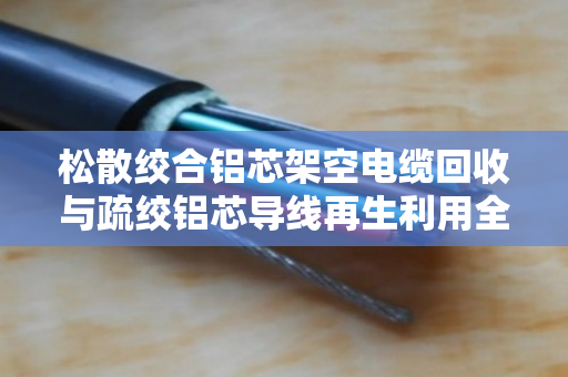 松散绞合铝芯架空电缆回收与疏绞铝芯导线再生利用全解析 松散绞合铝芯架空电缆回收与疏绞铝芯导线再生利用全解析