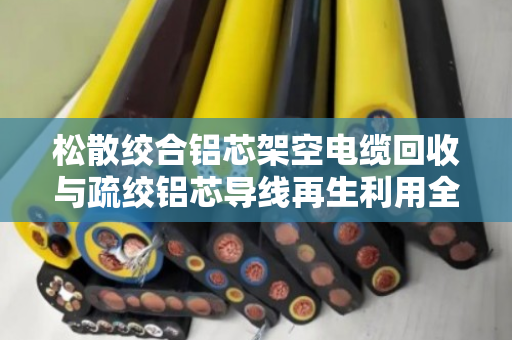 松散绞合铝芯架空电缆回收与疏绞铝芯导线再生利用全解析