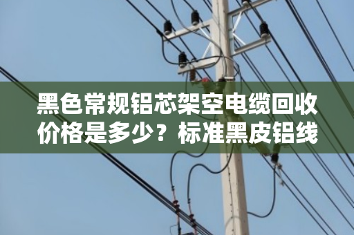 黑色常规铝芯架空电缆回收价格是多少？标准黑皮铝线怎么卖更划算？