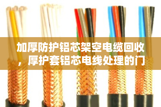加厚防护铝芯架空电缆回收,厚护套铝芯电线处理的门道与实惠 加厚防护铝芯架空电缆回收,厚护套铝芯电线处理的门道与实惠