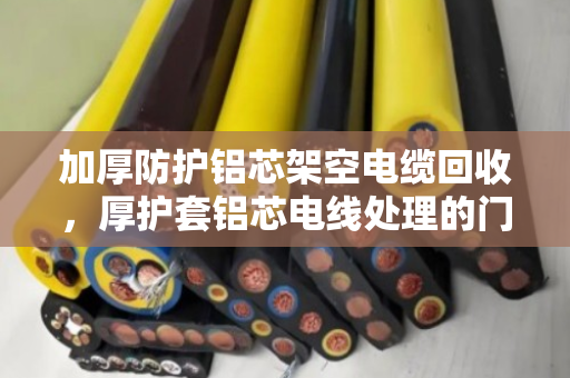 加厚防护铝芯架空电缆回收，厚护套铝芯电线处理的门道与实惠