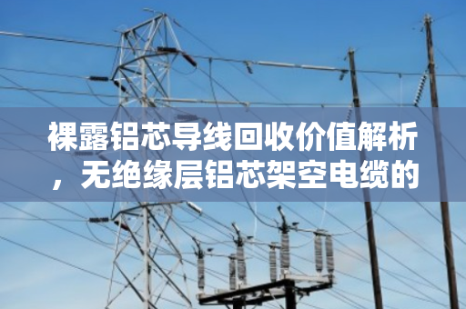 裸露铝芯导线回收价值解析,无绝缘层铝芯架空电缆的绿色循环之路 裸露铝芯导线回收价值解析,无绝缘层铝芯架空电缆的绿色循环之路