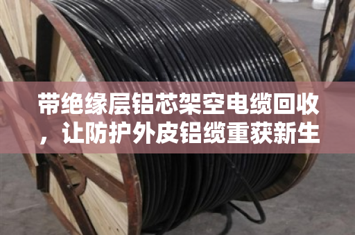 带绝缘层铝芯架空电缆回收，让防护外皮铝缆重获新生