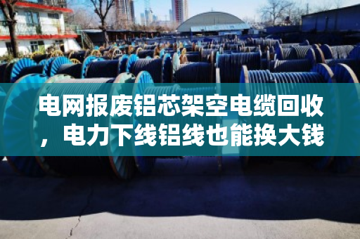 电网报废铝芯架空电缆回收,电力下线铝线也能换大钱?泊祎回收用真实案例告诉你! 电网报废铝芯架空电缆回收,电力下线铝线也能换大钱?泊祎回收用真实案例告诉你!