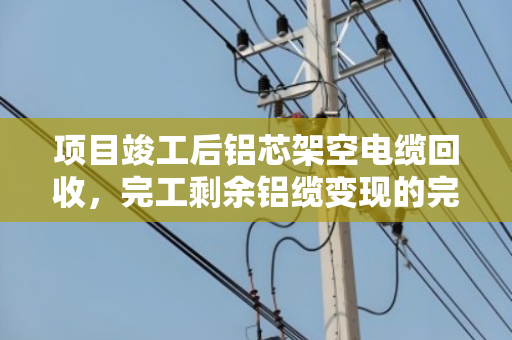 项目竣工后铝芯架空电缆回收,完工剩余铝缆变现的完整指南 项目竣工后铝芯架空电缆回收,完工剩余铝缆变现的完整指南