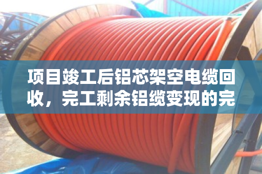 项目竣工后铝芯架空电缆回收，完工剩余铝缆变现的完整指南