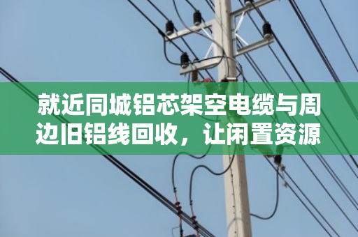就近同城铝芯架空电缆与周边旧铝线回收,让闲置资源变废为宝 就近同城铝芯架空电缆与周边旧铝线回收,让闲置资源变废为宝