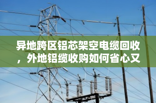 异地跨区铝芯架空电缆回收,外地铝缆收购如何省心又划算? 异地跨区铝芯架空电缆回收,外地铝缆收购如何省心又划算?