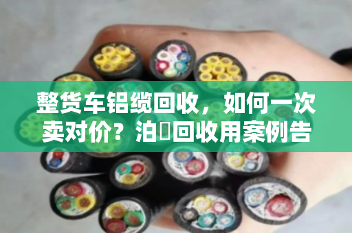 整货车铝缆回收,如何一次卖对价?泊祎回收用案例告诉你 整货车铝缆回收,如何一次卖对价?泊祎回收用案例告诉你