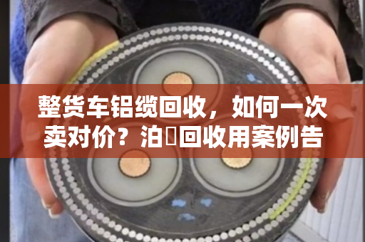整货车铝缆回收，如何一次卖对价？泊祎回收用案例告诉你
