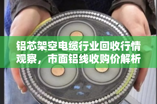 铝芯架空电缆行业回收行情观察,市面铝线收购价解析与实战指南 铝芯架空电缆行业回收行情观察,市面铝线收购价解析与实战指南