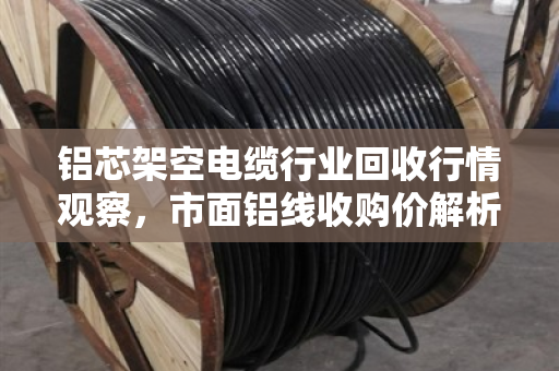 铝芯架空电缆行业回收行情观察，市面铝线收购价解析与实战指南