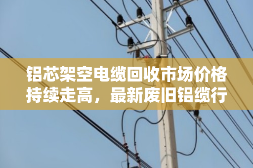铝芯架空电缆回收市场价格持续走高,最新废旧铝缆行情解读 铝芯架空电缆回收市场价格持续走高,最新废旧铝缆行情解读