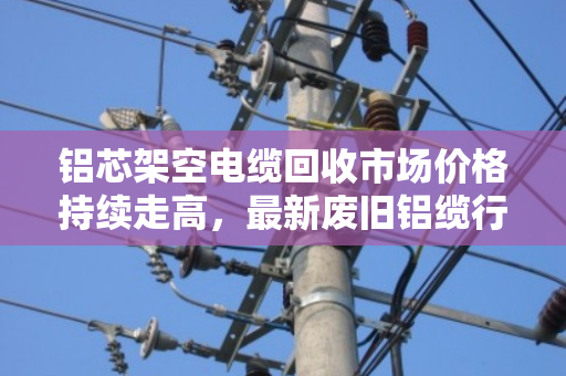 铝芯架空电缆回收市场价格持续走高，最新废旧铝缆行情解读