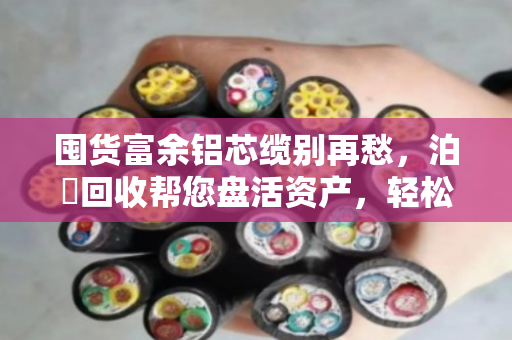 囤货富余铝芯缆别再愁，泊祎回收帮您盘活资产，轻松变现