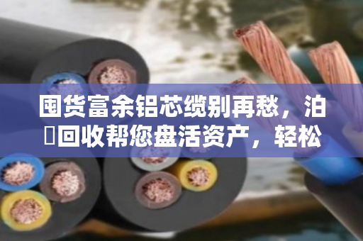 囤货富余铝芯缆别再愁，泊祎回收帮您盘活资产，轻松变现
