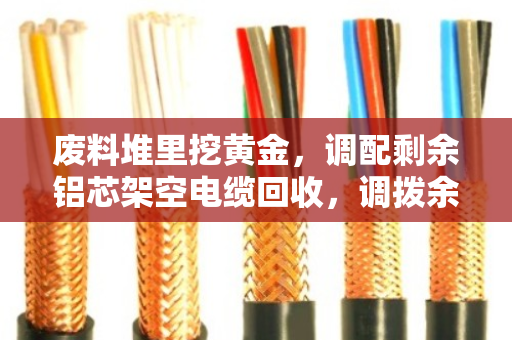 废料堆里挖黄金,调配剩余铝芯架空电缆回收,调拨余下铝芯线让库存变现金 废料堆里挖黄金,调配剩余铝芯架空电缆回收,调拨余下铝芯线让库存变现金