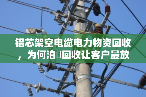 铝芯架空电缆电力物资回收,为何泊祎回收让客户最放心? 铝芯架空电缆电力物资回收,为何泊祎回收让客户最放心?