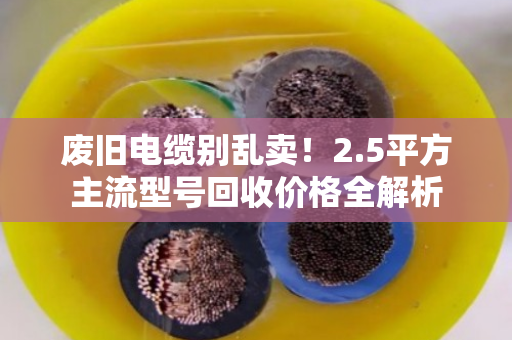 废旧电缆别乱卖!2.5平方主流型号回收价格全解析 废旧电缆别乱卖!2.5平方主流型号回收价格全解析