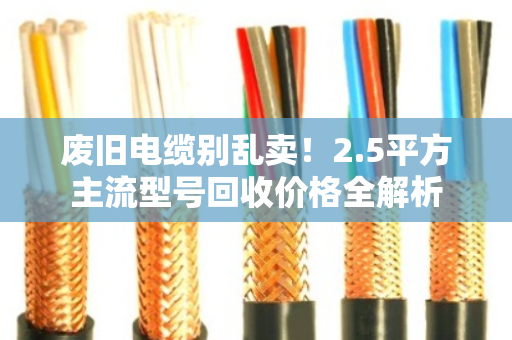 废旧电缆别乱卖!2.5平方主流型号回收价格全解析 废旧电缆别乱卖!2.5平方主流型号回收价格全解析