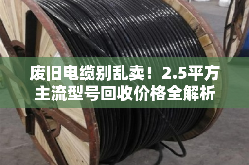 废旧电缆别乱卖！2.5平方主流型号回收价格全解析