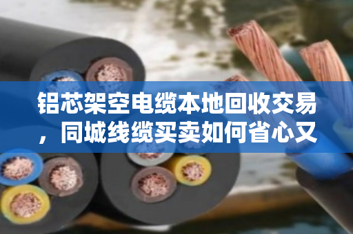铝芯架空电缆本地回收交易，同城线缆买卖如何省心又省钱？