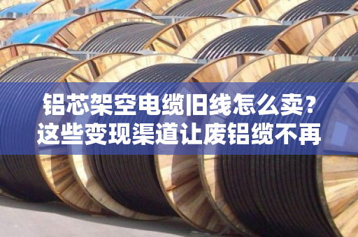 铝芯架空电缆旧线怎么卖？这些变现渠道让废铝缆不再吃灰