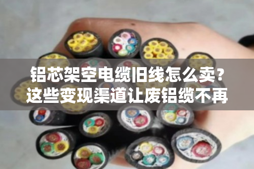 铝芯架空电缆旧线怎么卖？这些变现渠道让废铝缆不再吃灰
