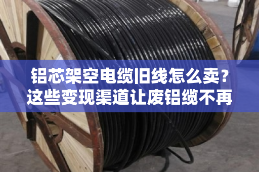 铝芯架空电缆旧线怎么卖？这些变现渠道让废铝缆不再吃灰