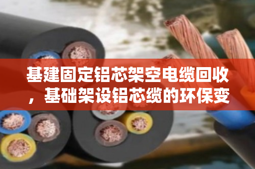 基建固定铝芯架空电缆回收,基础架设铝芯缆的环保变现指南 基建固定铝芯架空电缆回收,基础架设铝芯缆的环保变现指南