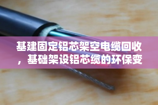 基建固定铝芯架空电缆回收,基础架设铝芯缆的环保变现指南 基建固定铝芯架空电缆回收,基础架设铝芯缆的环保变现指南