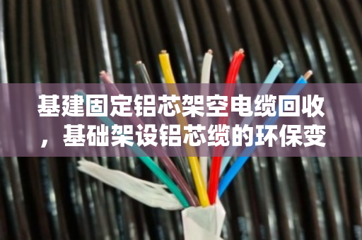 基建固定铝芯架空电缆回收，基础架设铝芯缆的环保变现指南