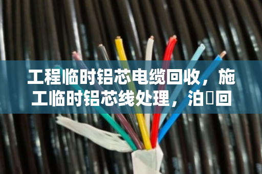 工程临时铝芯电缆回收，施工临时铝芯线处理，泊祎回收教你省心省力