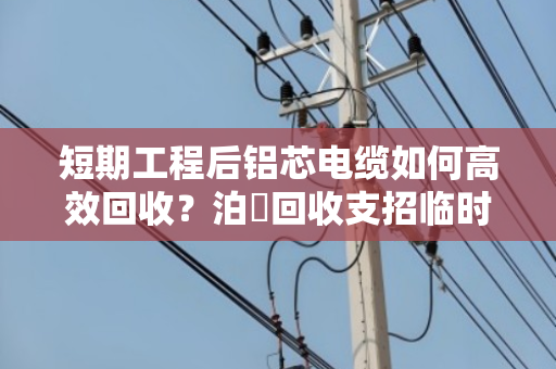 短期工程后铝芯电缆如何高效回收?泊祎回收支招临时旧电线处理 短期工程后铝芯电缆如何高效回收?泊祎回收支招临时旧电线处理