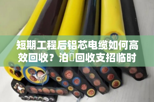 短期工程后铝芯电缆如何高效回收？泊祎回收支招临时旧电线处理