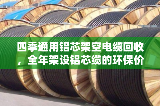 四季通用铝芯架空电缆回收，全年架设铝芯缆的环保价值与实操指南