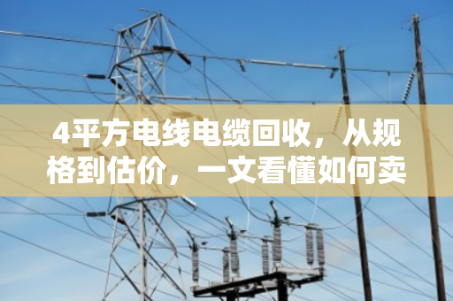 4平方电线电缆回收,从规格到估价,一文看懂如何卖高价 4平方电线电缆回收,从规格到估价,一文看懂如何卖高价