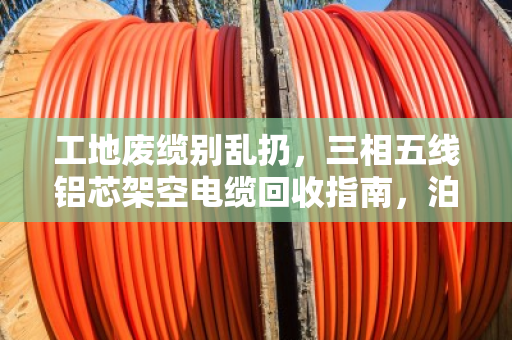 工地废缆别乱扔，三相五线铝芯架空电缆回收指南，泊祎回收让废铝缆变现金