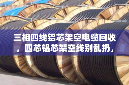 三相四线铝芯架空电缆回收，四芯铝芯架空线别乱扔，泊祎回收帮您变现