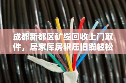 成都新都区矿缆回收上门取件，居家库房积压旧缆轻松变现