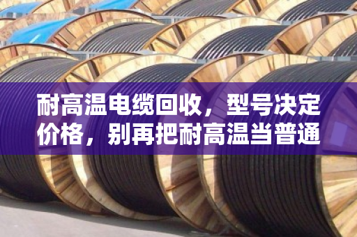 耐高温电缆回收,型号决定价格,别再把耐高温当普通废铜卖了 耐高温电缆回收,型号决定价格,别再把耐高温当普通废铜卖了