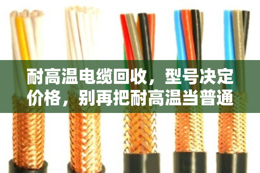 耐高温电缆回收,型号决定价格,别再把耐高温当普通废铜卖了 耐高温电缆回收,型号决定价格,别再把耐高温当普通废铜卖了